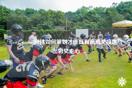 汕头团建如何策划才能既有高度又接地气出彩又走心